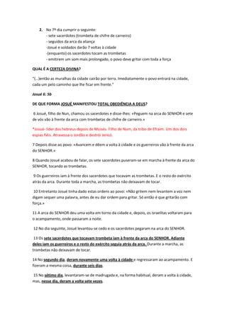 2. No 7º dia cumprir o seguinte:
- sete sacerdotes (trombeta de chifre de carneiro)
- seguidos da arca da aliança
-Josué e soldados darão 7 voltas à cidade
-(enquanto) os sacerdotes tocam as trombetas
- emitirem um som mais prolongado, o povo deve gritar com toda a força
QUAL É A CERTEZA DIVINA?
“(…)então as muralhas da cidade cairão por terra. Imediatamente o povo entrará na cidade,
cada um pelo caminho que lhe ficar em frente.”
Josué 6: 5b
DE QUE FORMA JOSUÉ MANIFESTOU TOTAL OBEDIÊNCIA A DEUS?
6 Josué, filho de Nun, chamou os sacerdotes e disse-lhes: «Peguem na arca do SENHOR e sete
de vós vão à frente da arca com trombetas de chifre de carneiro.»
*Josué- líder dos hebreus depois de Moisés. Filho de Num, da tribo de Efraim. Um dos dois
espias fiéis. Atravessa o Jordão e destrói Jericó.
7 Depois disse ao povo: «Avancem e dêem a volta à cidade e os guerreiros vão à frente da arca
do SENHOR.»
8 Quando Josué acabou de falar, os sete sacerdotes puseram-se em marcha à frente da arca do
SENHOR, tocando as trombetas.
9 Os guerreiros iam à frente dos sacerdotes que tocavam as trombetas. E o resto do exército
atrás da arca. Durante toda a marcha, as trombetas não deixavam de tocar.
10 Entretanto Josué tinha dado estas ordens ao povo: «Não gritem nem levantem a voz nem
digam sequer uma palavra, antes de eu dar ordem para gritar. Só então é que gritarão com
força.»
11 A arca do SENHOR deu uma volta em torno da cidade e, depois, os israelitas voltaram para
o acampamento, onde passaram a noite.
12 No dia seguinte, Josué levantou-se cedo e os sacerdotes pegaram na arca do SENHOR.
13 Os sete sacerdotes que tocavam trombeta iam à frente da arca do SENHOR. Adiante
deles iam os guerreiros e o resto do exército seguia atrás da arca. Durante a marcha, as
trombetas não deixavam de tocar.
14 No segundo dia, deram novamente uma volta à cidade e regressaram ao acampamento. E
fizeram a mesma coisa, durante seis dias.
15 No sétimo dia, levantaram-se de madrugada e, na forma habitual, deram a volta à cidade,
mas, nesse dia, deram a volta sete vezes.
 