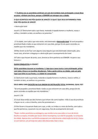 16 À sétima vez os sacerdotes emitiram um som de trombeta mais prolongado e Josué disse
ao povo: «Gritem com força, porque o SENHOR vai entregar-vos a cidade.
O QUE ACONTECEU NO PÓS-QUEDA DE JERICÓ?/ O QUE É QUE DEUS DETERMINOU PARA
ESSE PÓS-QUEDA DE JERICÓ?
» destruição total:
Josué 6: 21“Destruíram tudo o que havia, matando à espada homens e mulheres, novos e
velhos, e também os bois, as ovelhas e os jumentos.”
17 A cidade, com tudo o que nela existe, está destinada à destruição total. Só será poupada a
prostituta Raab e todos os que estiverem em casa dela, porque foi ela quem escondeu os
espiões que nós mandámos.
18 Mas livrem-se de ficar com alguma coisa daquilo que está destinado à destruição, pois,
nesse caso, atrairiam a desgraça e a destruição para o acampamento de Israel.
19 Tudo o que houver de prata, ouro, bronze ou ferro pertence ao SENHOR. Irá para o seu
tesouro.»
QUEM CONQUISTOU A CIDADE?
20 Os sacerdotes tocaram as trombetas. E, logo que o povo ouviu o som prolongado, gritou
com toda a força e as muralhas desabaram. Toda a gente entrou na cidade, cada um pelo
lugar que tinha na sua frente, e a cidade foi conquistada.
21 Destruíram tudo o que havia, matando à espada homens e mulheres, novos e velhos, e
também os bois, as ovelhas e os jumentos.
DEUS ABRIU UMA EXCEÇÃO NA SUA ORDEM DE DESTRUIÇÃO TOTAL (HUMANA). QUAL FOI?
“Só será poupada a prostituta Raab e todos os que estiverem em casa dela, porque foi ela
quem escondeu os espiões que nós mandámos.”
Josué 6: 17b
22 Josué disse então aos dois homens que tinham ido como espiões: «Vão à casa da prostituta
e façam-na vir, a ela e à família, como lhe prometeram.»
23 Eles foram e trouxeram Raab com o pai, a mãe, os irmãos e o resto da família, com tudo o
que lhe pertencia, e puseram-nos em segurança, fora do acampamento de Israel.
*Raab– mulher prostituta ou estalageira, que residia numa casa sobre o muro de Jericó.
Ocultou os espias, enviados por Josué. Como recompensa, sua vida foi poupada, na conquista
da cidade. Apenas ela e sua família escaparam com vida durante a destruição de Jericó. Casou-
se com Salmon, um príncipe de Judá e dela descendeu Davi e Jesus.
 