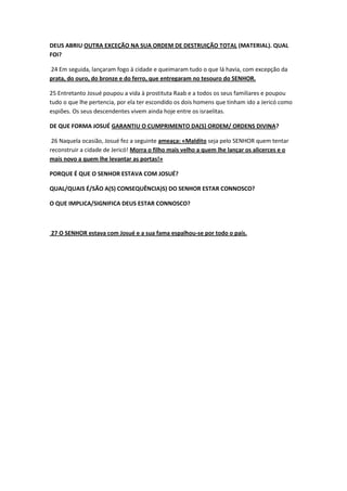 DEUS ABRIU OUTRA EXCEÇÃO NA SUA ORDEM DE DESTRUIÇÃO TOTAL (MATERIAL). QUAL
FOI?
24 Em seguida, lançaram fogo à cidade e queimaram tudo o que lá havia, com excepção da
prata, do ouro, do bronze e do ferro, que entregaram no tesouro do SENHOR.
25 Entretanto Josué poupou a vida à prostituta Raab e a todos os seus familiares e poupou
tudo o que lhe pertencia, por ela ter escondido os dois homens que tinham ido a Jericó como
espiões. Os seus descendentes vivem ainda hoje entre os israelitas.
DE QUE FORMA JOSUÉ GARANTIU O CUMPRIMENTO DA(S) ORDEM/ ORDENS DIVINA?
26 Naquela ocasião, Josué fez a seguinte ameaça: «Maldito seja pelo SENHOR quem tentar
reconstruir a cidade de Jericó! Morra o filho mais velho a quem lhe lançar os alicerces e o
mais novo a quem lhe levantar as portas!»
PORQUE É QUE O SENHOR ESTAVA COM JOSUÉ?
QUAL/QUAIS É/SÃO A(S) CONSEQUÊNCIA)S) DO SENHOR ESTAR CONNOSCO?
O QUE IMPLICA/SIGNIFICA DEUS ESTAR CONNOSCO?
27 O SENHOR estava com Josué e a sua fama espalhou-se por todo o país.
 
