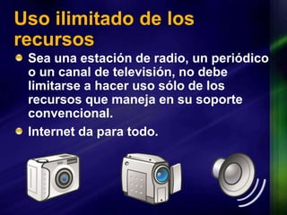 Uso ilimitado de los recursosSea una estación de radio, un periódico o un canal de televisión, no debe limitarse a hacer uso sólo de los recursos que maneja en su soporte convencional. Internet da para todo.