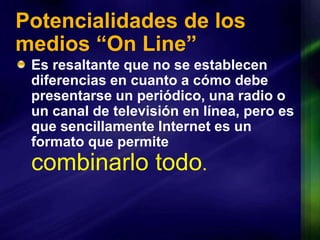 Potencialidades de los medios “On Line”Es resaltante que no se establecen diferencias en cuanto a cómo debe presentarse un periódico, una radio o un canal de televisión en línea, pero es que sencillamente Internet es un formato que permite combinarlo todo.