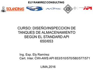 CURSO: DISEÑO/INSPECCION DE
TANQUES DE ALMACENAMIENTO
SEGÚN EL STANDARD API
650/653
Ing. Esp. Ely Ramírez
Cert. Inter. CWI-AWS API 653/510/570/580/577/571
LIMA,2016
 