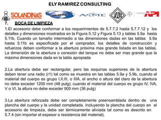 7. BOCA DE LIMPIEZA
1.El accesorio debe conformar a los requerimientos de 5.7.7.2 hasta 5.7.7.12 y los
detalles y dimensiones mostrados en la Figura 5.12 y Figura 5.13 y tablas 5.9a hasta
5.11b, Cuando un tamaño intermedio a las dimensiones dadas en las tablas 5.9a
hasta 5.11b es especificada por el comprador, los detalles de construcción y
refuerzos deben conformar a la abertura próxima mas grande listada en las tablas.
La dimensión de la abertura o conexión del tanque no debe ser mas grande que la
máxima dimensiones dada en la tabla apropiada
2.La abertura debe ser rectangular, pero las esquinas superiores de la abertura
deben tener una radio (r1) tal como se muestra en las tablas 5.9a y 5.9b, cuando el
material del cuerpo es grupo I,II,III, o IIIA, el ancho o altura del claro de la abertura
no debe exceder 1200 mm (48 pulg); cuando el material del cuerpo es grupo IV, IVA,
V o VI, la altura no debe exceder 900 mm (36 pulg)
3.La abertura reforzada debe ser completamente preensamblada dentro de una
plancha del cuerpo y la unidad completada. Incluyendo la plancha del cuerpo en el
accesorio de limpieza, debe ser térmicamente aliviada tal como es descrito en
5.7.4 (sin importar el espesor o resistencia del material).
 