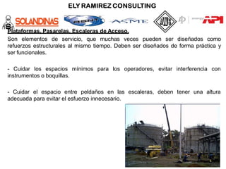 Plataformas, Pasarelas, Escaleras de Acceso.
Son elementos de servicio, que muchas veces pueden ser diseñados como
refuerzos estructurales al mismo tiempo. Deben ser diseñados de forma práctica y
ser funcionales.
para los operadores, evitar interferencia con
- Cuidar los espacios mínimos
instrumentos o boquillas.
- Cuidar el espacio entre peldaños en las escaleras, deben tener una altura
adecuada para evitar el esfuerzo innecesario.
 