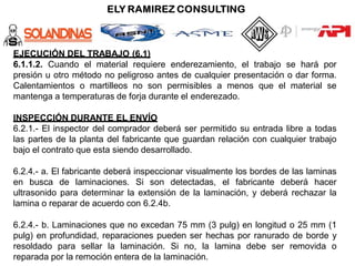 EJECUCIÓN DEL TRABAJO (6.1)
6.1.1.2. Cuando el material requiere enderezamiento, el trabajo se hará por
presión u otro método no peligroso antes de cualquier presentación o dar forma.
Calentamientos o martilleos no son permisibles a menos que el material se
mantenga a temperaturas de forja durante el enderezado.
INSPECCIÓN DURANTE EL ENVÍO
6.2.1.- El inspector del comprador deberá ser permitido su entrada libre a todas
las partes de la planta del fabricante que guardan relación con cualquier trabajo
bajo el contrato que esta siendo desarrollado.
6.2.4.- a. El fabricante deberá inspeccionar visualmente los bordes de las laminas
en busca de laminaciones. Si son detectadas, el fabricante deberá hacer
ultrasonido para determinar la extensión de la laminación, y deberá rechazar la
lamina o reparar de acuerdo con 6.2.4b.
6.2.4.- b. Laminaciones que no excedan 75 mm (3 pulg) en longitud o 25 mm (1
pulg) en profundidad, reparaciones pueden ser hechas por ranurado de borde y
resoldado para sellar la laminación. Si no, la lamina debe ser removida o
reparada por la remoción entera de la laminación.
 