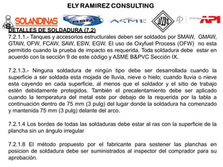DETALLES DE SOLDADURA (7.2)
7.2.1.1.- Tanques y accesorios estructurales deben ser soldados por SMAW, GMAW,
GTAW, OFW, FCAW, SAW, ESW, EGW. El uso de Oxyfuel Process (OFW) no esta
permitido cuando la prueba de impacto es requerida. Toda soldadura debe estar en
acuerdo con la sección 9 de este código y ASME B&PVC Sección IX.
7.2.1.3.- Ninguna soldadura de ningún tipo debe ser desarrollada cuando la
superficie a ser soldada esta mojada de lluvia, nieve o hielo; cuando lluvia o nieve
esta cayendo en cada superficie, al menos que el soldador y el sitio de trabajo
estén debidamente protegidos. También el precalentamiento debe ser aplicado
cuando la temperatura del metal este por debajo de la requerida por la tabla a
continuación dentro de 75 mm (3 pulg) del lugar donde la soldadura ha comenzado
y mantenida 75 mm (3 pulg) delante del arco.
7.2.1.4 Los bordes de todas las soldaduras debe estar al ras con la superficie de la
plancha sin un ángulo irregular
7.2.1.8 El método propuesto por el fabricante para sostener las planchas en
posicion de soldadura debe ser suministrados al inspector del comprador para su
aprobación.
 