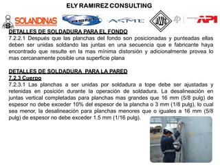 DETALLES DE SOLDADURA PARA EL FONDO
7.2.2.1 Después que las planchas del fondo son posicionadas y punteadas ellas
deben ser unidas soldando las juntas en una secuencia que e fabricante haya
encontrado que resulte en la mas mínima distorsión y adicionalmente provea lo
mas cercanamente posible una superficie plana
DETALLES DE SOLDADURA PARA LA PARED
7.2.3 Cuerpo
7.2.3.1 Las planchas a ser unidas por soldadura a tope debe ser ajustadas y
retenidas en posición durante la operación de soldadura. La desalineación en
juntas vertical completadas para planchas mas grandes que 16 mm (5/8 pulg) de
espesor no debe exceder 10% del espesor de la plancha o 3 mm (1/8 pulg), lo cual
sea menor, la desalineación para planchas menores que o iguales a 16 mm (5/8
pulg) de espesor no debe exceder 1.5 mm (1/16 pulg).
 