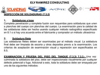 INSPECCIÓN DE SOLDADURAS (7.3.2)
1. Soldaduras a tope
Completa penetración y completa fusión son requeridas para soldaduras que unen
a planchas del cuerpo con planchas del cuerpo. La examinación para la calidad de
las soldaduras debe ser hecha usando cualquier método radiográfico especificado
en 8.1 o si hay una acuerdo entre el fabricante y comprador un método ultrasónico
2. Soldadura filete
Las soldaduras filetes deben ser examinadas por el método visual. La soldadura
final debe ser limpiada de escoria y otros depositos previo a la examinación. Los
criterios de aceptación de examinación visual y reparación son especificados en
8.5.
EXAMINACION Y PRUEBA DEL PISO DEL TANQUE (7.3.3) 7.3.3.- Una vez
culminada la soldadura del piso, debe ser inspeccionada visualmente por cualquier
defecto potencial o fuga. Adicional a esto, toda la soldadura debe ser ensayada por
uno de los siguientes métodos:
 