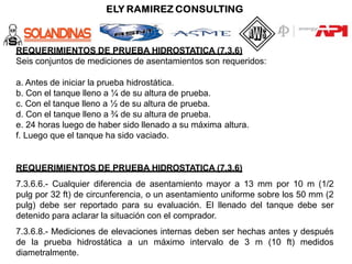 REQUERIMIENTOS DE PRUEBA HIDROSTATICA (7.3.6)
Seis conjuntos de mediciones de asentamientos son requeridos:
a. Antes de iniciar la prueba hidrostática.
b. Con el tanque lleno a ¼ de su altura de prueba.
c. Con el tanque lleno a ½ de su altura de prueba.
d. Con el tanque lleno a ¾ de su altura de prueba.
e. 24 horas luego de haber sido llenado a su máxima altura.
f. Luego que el tanque ha sido vaciado.
REQUERIMIENTOS DE PRUEBA HIDROSTATICA (7.3.6)
7.3.6.6.- Cualquier diferencia de asentamiento mayor a 13 mm por 10 m (1/2
pulg por 32 ft) de circunferencia, o un asentamiento uniforme sobre los 50 mm (2
pulg) debe ser reportado para su evaluación. El llenado del tanque debe ser
detenido para aclarar la situación con el comprador.
7.3.6.8.- Mediciones de elevaciones internas deben ser hechas antes y después
de la prueba hidrostática a un máximo intervalo de 3 m (10 ft) medidos
diametralmente.
 