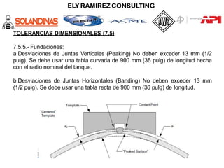 TOLERANCIAS DIMENSIONALES (7.5)
7.5.5.- Fundaciones:
a.Desviaciones de Juntas Verticales (Peaking) No deben exceder 13 mm (1/2
pulg). Se debe usar una tabla curvada de 900 mm (36 pulg) de longitud hecha
con el radio nominal del tanque.
b.Desviaciones de Juntas Horizontales (Banding) No deben exceder 13 mm
(1/2 pulg). Se debe usar una tabla recta de 900 mm (36 pulg) de longitud.
 