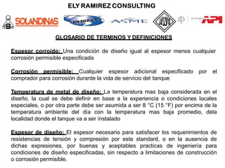 GLOSARIO DE TERMINOS Y DEFINICIONES
Espesor corroído: Una condición de diseño igual al espesor menos cualquier
corrosión permisible especificada
Corrosión permisible: Cualquier espesor adicional especificado por el
comprador para corrosión durante la vida de servicio del tanque
Temperatura de metal de diseño: La temperatura mas baja considerada en el
diseño, la cual se debe definir en base a la experiencia o condiciones locales
especiales, o por otra parte debe ser asumida a ser 8 °C (15 °F) por encima de la
temperatura ambiente del día con la temperatura mas baja promedio, dela
localidad donde el tanque va a ser instalado
Espesor de diseño: El espesor necesario para satisfacer los requerimientos de
resistencias de tensión y compresión por este standard, o en la ausencia de
dichas expresiones, por buenas y aceptables practicas de ingeniería para
condiciones de diseño especificadas, sin respecto a limitaciones de construcción
o corrosión permisible.
 