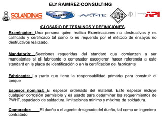 GLOSARIO DE TERMINOS Y DEFINICIONES
Examinador: Una persona quien realiza Examinaciones no destructivas y es
calificado y certificado tal como lo es requerido por el método de ensayos no
destructivos realizado.
Mandatorio: Secciones requeridas del standard que comienzan a ser
mandatorias si el fabricante o comprador escogieron hacer referencia a este
standard en la placa de identificación o en la certificación del fabricante
Fabricante: La parte que tiene la responsabilidad primaria para construir el
tanque
Espesor nominal: El espesor ordenado del material. Este espesor incluye
cualquier corrosión permisible y es usado para determinar los requerimientos de
PWHT, espaciado de soldadura, limitaciones mínimo y máximo de soldadura.
Comprador: El dueño o el agente designado del dueño, tal como un ingeniero
contratado.
 