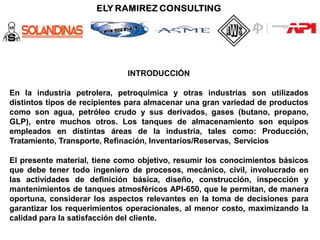 INTRODUCCIÓN
En la industria petrolera, petroquímica y otras industrias son utilizados
distintos tipos de recipientes para almacenar una gran variedad de productos
como son agua, petróleo crudo y sus derivados, gases (butano, propano,
GLP), entre muchos otros. Los tanques de almacenamiento son equipos
empleados en distintas áreas de la industria, tales como: Producción,
Tratamiento, Transporte, Refinación, Inventarios/Reservas, Servicios
El presente material, tiene como objetivo, resumir los conocimientos básicos
que debe tener todo ingeniero de procesos, mecánico, civil, involucrado en
las actividades de definición básica, diseño, construcción, inspección y
mantenimientos de tanques atmosféricos API-650, que le permitan, de manera
oportuna, considerar los aspectos relevantes en la toma de decisiones para
garantizar los requerimientos operacionales, al menor costo, maximizando la
calidad para la satisfacción del cliente.
 
