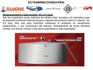 Almacenamiento a baja presión: (0 a 2,5 psig)
Son los recipientes cuyos sistemas de venteo están cerrados a la atmósfera pues
se requieren presiones internas de gas o vapores del producto hasta un máximo de
2.5 psig, bien sea para minimizar emisiones al ambiente en condiciones
estacionarias, o por condiciones del proceso. Generalmente de forma cilindrica
vertical, con techos cónicos o tipo domo soportados o auto-soportados
 