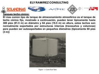 Tanques techo cónico:
El mas común tipo de tanque de almacenamiento atmosférico es el tanque de
techo cónico fijo, mostrado a continuación, pueden tener típicamente hasta
300 pies (91.5 m) en diámetro y 64 pies (19.5 m) en altura, estos techos son
normalmente soportados por estructuras internas (travesaños y columnas)
pero pueden ser autosoportados en pequeños diámetros (típicamente 60 pies
(3 m))
 