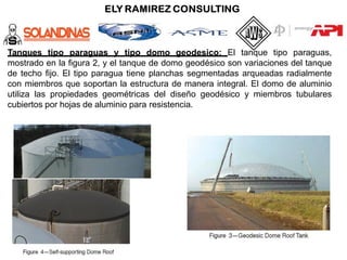 Tanques tipo paraguas y tipo domo geodesico: El tanque tipo paraguas,
mostrado en la figura 2, y el tanque de domo geodésico son variaciones del tanque
de techo fijo. El tipo paragua tiene planchas segmentadas arqueadas radialmente
con miembros que soportan la estructura de manera integral. El domo de aluminio
utiliza las propiedades geométricas del diseño geodésico y miembros tubulares
cubiertos por hojas de aluminio para resistencia.
 