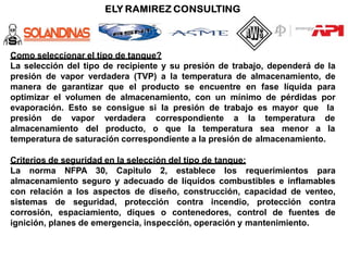 Como seleccionar el tipo de tanque?
La selección del tipo de recipiente y su presión de trabajo, dependerá de la
presión de vapor verdadera (TVP) a la temperatura de almacenamiento, de
manera de garantizar que el producto se encuentre en fase líquida para
optimizar el volumen de almacenamiento, con un mínimo de pérdidas por
evaporación. Esto se consigue si la presión de trabajo es mayor que la
presión de vapor
almacenamiento del
verdadera correspondiente a la temperatura de
producto, o que la temperatura sea menor a la
temperatura de saturación correspondiente a la presión de almacenamiento.
Criterios de seguridad en la selección del tipo de tanque:
La norma NFPA 30, Capitulo 2, establece los requerimientos para
almacenamiento seguro y adecuado de líquidos combustibles e inflamables
con relación a los aspectos de diseño, construcción, capacidad de venteo,
sistemas de seguridad, protección contra incendio, protección contra
corrosión, espaciamiento, diques o contenedores, control de fuentes de
ignición, planes de emergencia, inspección, operación y mantenimiento.
 