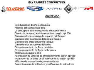 CONTENIDO
Introducción al diseño de tanques
Alcance del standard api 650
Lo conceptual sobre tanques de almacenamiento
Diseño de tanques de almacenamiento según api 650
Cálculo de los espesores de la pared del Tanque
Cálculo de los espesores del piso del Tanque
Cálculo de la placa anular del Tanque
Cálculo de los espesores del techo
Dimensionamiento de Boca de visita
Dimensionamiento de Boca de limpieza
Materiales según api 650
Fabricación de tanques de almacenamiento según api 650
Instalación de tanques de almacenamiento según api 650
Métodos de inspección de juntas soldadas
Procedimientos de soldadura y calificación de soldadores
 