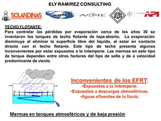TECHO FLOTANTE:
Para controlar las pérdidas por evaporación cerca de los años 30 se
inventaron los tanques de techo flotante de tope abierto. La evaporación
disminuye al eliminar la superficie libre del líquido, al estar en contacto
directo con el techo flotante. Este tipo de techo presenta algunos
inconvenientes por estar expuestos a la intemperie. Las mermas en este tipo
de tanque dependen entre otros factores del tipo de sello y de a velocidad
predominante de viento.
 