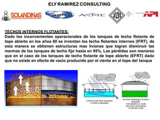 TECHOS INTERNOS FLOTANTES:
Dado los inconvenientes operacionales de los tanques de techo flotante de
tope abierto en los años 60 se inventan los techo flotantes internos (IFRT), de
esta manera se obtienen estructuras mas livianas que logran disminuir las
mermas de los tanques de techo fijo hasta en 95%. Las pérdidas son menores
que en el caso de los tanques de techo flotante de tope abierto (EFRT) dado
que no existe en efecto de vacío producido por el viento en el tope del tanque
 