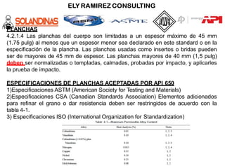 PLANCHAS
4.2.1.4 Las planchas del cuerpo son limitadas a un espesor máximo de 45 mm
(1.75 pulg) al menos que un espesor menor sea declarado en este standard o en la
especificación de la plancha. Las planchas usadas como insertos o bridas pueden
ser de mayores de 45 mm de espesor. Las planchas mayores de 40 mm (1,5 pulg)
deben ser normalizadas o templadas, calmadas, probadas por impacto, y aplicarles
la prueba de impacto.
ESPECIFICACIONES DE PLANCHAS ACEPTADAS POR API 650
1)Especificaciones ASTM (American Society for Testing and Materials)
2)Especificaciones CSA (Canadian Standards Association) Elementos adicionados
para refinar el grano o dar resistencia deben ser restringidos de acuerdo con la
tabla 4-1.
3) Especificaciones ISO (International Organization for Standardization)
 