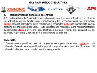 6. Requerimientos generales de entrega
2.El material tiene la finalidad de ser adecuado para fusionar soldadura. La técnica
de soldadura es de fundamental importancia y los procedimientos de soldadura
deben proveer soldaduras cuya resistencia y tenacidad debe ser consistente con la
plancha del material a ser unido. Toda la soldadura realizada para reparar defectos
superficiales debe ser hecha con electrodos de bajo hidrogeno compatibles en
química, resistencia y calidad con el material de la plancha.
PLANCHA
3.Cuando sea especificado con el comprador de la plancha, el acero debe ser full
calmado. Cuando sea especificados por el comprador de la plancha, El acero full
calmado debe ser hecho con la práctica de grano fino.
 