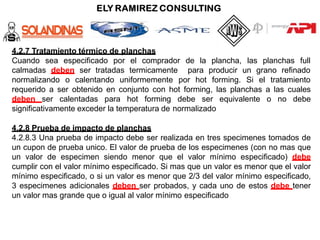 4.2.7 Tratamiento térmico de planchas
Cuando sea especificado por el comprador de la plancha, las planchas full
calmadas deben ser tratadas termicamente para producir un grano refinado
normalizando o calentando uniformemente por hot forming. Si el tratamiento
requerido a ser obtenido en conjunto con hot forming, las planchas a las cuales
deben ser calentadas para hot forming debe ser equivalente o no debe
significativamente exceder la temperatura de normalizado
4.2.8 Prueba de impacto de planchas
4.2.8.3 Una prueba de impacto debe ser realizada en tres specimenes tomados de
un cupon de prueba unico. El valor de prueba de los especimenes (con no mas que
un valor de especimen siendo menor que el valor mínimo especificado) debe
cumplir con el valor mínimo especificado. Si mas que un valor es menor que el valor
mínimo especificado, o si un valor es menor que 2/3 del valor mínimo especificado,
3 especimenes adicionales deben ser probados, y cada uno de estos debe tener
un valor mas grande que o igual al valor mínimo especificado
 