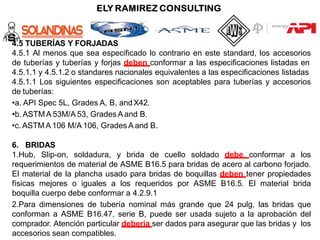 4.5 TUBERÍAS Y FORJADAS
4.5.1 Al menos que sea especificado lo contrario en este standard, los accesorios
de tuberías y tuberías y forjas deben conformar a las especificaciones listadas en
4.5.1.1 y 4.5.1.2 o standares nacionales equivalentes a las especificaciones listadas
4.5.1.1 Los siguientes especificaciones son aceptables para tuberías y accesorios
de tuberías:
•a. API Spec 5L, Grades A, B, andX42.
•b.ASTMA 53M/A 53, Grades A and B.
•c.ASTMA 106 M/A 106, Grades A and B.
6. BRIDAS
1.Hub, Slip-on, soldadura, y brida de cuello soldado debe conformar a los
requerimientos de material de ASME B16.5 para bridas de acero al carbono forjado.
El material de la plancha usado para bridas de boquillas deben tener propiedades
físicas mejores o iguales a los requeridos por ASME B16.5. El material brida
boquilla cuerpo debe conformar a 4.2.9.1
2.Para dimensiones de tubería nominal más grande que 24 pulg, las bridas que
conforman a ASME B16.47, serie B, puede ser usada sujeto a la aprobación del
comprador. Atención particular debería ser dados para asegurar que las bridas y los
accesorios sean compatibles.
 
