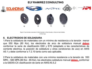 8. ELECTRODOS DE SOLDADURA
1.Para la soldadura de materiales con un mínimo de resistencia a la tensión menor
que 550 Mpa (80 Ksi), los electrodos de arco de soldadura manual deben
conformar la serie de clasificación E60 y E70 (adaptado a las características de
corriente electrica, la posición de soldadura y otras condiciones de uso) en AWS
A5.1 y debe conformar a 7.2.10 tanto como sea aplicable.
2.Para la soldadura de materiales con una mínima resistencia a la tensión de 550
MPA – 585 MPA (80 Ksi - 85 Ksi), los electrodos soldadura manual deben conformar
a la E80XX-CX clasificación de serie en AWS A5.5.2
 