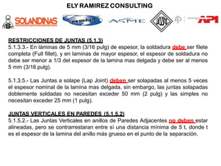 RESTRICCIONES DE JUNTAS (5.1.3)
5.1.3.3.- En láminas de 5 mm (3/16 pulg) de espesor, la soldadura debe ser filete
completa (Full fillet), y en laminas de mayor espesor, el espesor de soldadura no
debe ser menor a 1/3 del espesor de la lamina mas delgada y debe ser al menos
5 mm (3/16 pulg).
5.1.3.5.- Las Juntas a solape (Lap Joint) deben ser solapadas al menos 5 veces
el espesor nominal de la lamina mas delgada, sin embargo, las juntas solapadas
doblemente soldadas no necesitan exceder 50 mm (2 pulg) y las simples no
necesitan exceder 25 mm (1 pulg).
JUNTAS VERTICALES EN PAREDES (5.1.5.2)
5.1.5.2.- Las Juntas Verticales en anillos de Paredes Adjacentes no deben estar
alineadas, pero se contrarrestaran entre sí una distancia mínima de 5 t, donde t
es el espesor de la lamina del anillo más grueso en el punto de la separación.
 