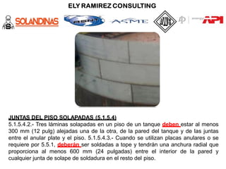 JUNTAS DEL PISO SOLAPADAS (5.1.5.4)
5.1.5.4.2.- Tres láminas solapadas en un piso de un tanque deben estar al menos
300 mm (12 pulg) alejadas una de la otra, de la pared del tanque y de las juntas
entre el anular plate y el piso. 5.1.5.4.3.- Cuando se utilizan placas anulares o se
requiere por 5.5.1, deberán ser soldadas a tope y tendrán una anchura radial que
proporciona al menos 600 mm (24 pulgadas) entre el interior de la pared y
cualquier junta de solape de soldadura en el resto del piso.
 