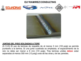JUNTAS DEL PISO SOLDADAS A TOPE
(5.1.5.5) El uso de laminas de respaldo de al menos 3 mm (1/8 pulg) se permite
puntearlo a la lamina. Si una junta cuadrada es empleada, el espaciamiento de la
raíz no debe ser menor a 6 mm (1/4 pulg). Tres laminas unidas deben estar
separadas al menos 300 mm (12 pulg) unas de las otras y de las paredes.
 