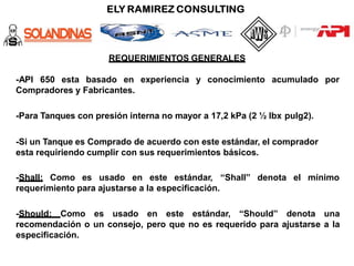 REQUERIMIENTOS GENERALES
y conocimiento acumulado por
-API 650 esta basado en experiencia
Compradores y Fabricantes.
-Para Tanques con presión interna no mayor a 17,2 kPa (2 ½ lbx pulg2).
-Si un Tanque es Comprado de acuerdo con este estándar, el comprador
esta requiriendo cumplir con sus requerimientos básicos.
denota el mínimo
-Shall: Como es usado en este estándar, “Shall”
requerimiento para ajustarse a la especificación.
-Should: Como es usado en este estándar, “Should” denota una
recomendación o un consejo, pero que no es requerido para ajustarse a la
especificación.
 