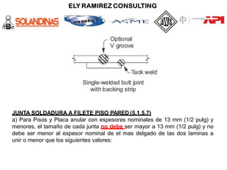 JUNTA SOLDADURA A FILETE PISO PARED (5.1.5.7)
a) Para Pisos y Placa anular con espesores nominales de 13 mm (1/2 pulg) y
menores, el tamaño de cada junta no debe ser mayor a 13 mm (1/2 pulg) y no
debe ser menor al espesor nominal de el mas delgado de las dos laminas a
unir o menor que los siguientes valores:
 