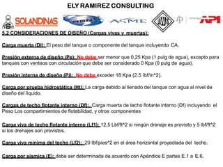 5.2 CONSIDERACIONES DE DISEÑO (Cargas vivas y muertas):
Carga muerta (Dl): El peso del tanque o componente del tanque incluyendo CA.
Presión externa de diseño (Pe): No debe ser menor que 0,25 Kpa (1 pulg de agua), excepto para
tanques con venteos con circulación que debe ser considerado 0 Kpa (0 pulg de agua).
Presión interna de diseño (Pi): No debe exceder 18 Kpa (2.5 lbf/in^2).
Carga por prueba hidrostática (Ht): La carga debido al llenado del tanque con agua al nivel de
diseño del líquido.
Cargas de techo flotante interno (Df): Carga muerta de techo flotante interno (Df) incluyendo el
Peso Los compartimientos de flotabilidad, y otros componentes
Carga viva de techo flotante interno (Lf1): 12,5 Lbf/ft^2 si ningún drenaje es provisto y 5 lbf/ft^2
si los drenajes son provistos.
Carga viva mínima del techo (Lf2): 20 lbf/pies^2 en el área horizontal proyectada del techo.
Carga por sísmica (E): debe ser determinada de acuerdo con Apéndice E partes E.1 a E.6.
 