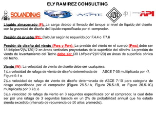 Líquido almacenado (F): La carga debido al llenado del tanque al nivel de líquido del diseño
con la gravedad de diseño del líquido especificada por el comprador.
Presión de prueba (Pt): Calcular según lo requerido por F.4.4 o F.7.6
Presión de diseño del viento (Pws y Pwr): La presión del viento en el cuerpo (Pws) debe ser
18 lbf/pies^2(V/120)*2 en áreas verticales proyectadas de la superficie del cilindro. La presión de
viento de levantamiento del Techo debe ser (30 Lbf/pies^2)V/120) en áreas de superficie cónica
del techo.
Viento (W): La velocidad de viento de diseño debe ser cualquiera:
1)La velocidad de rafaga de viento de diseño determinada de ASCE 7-05 multiplicada por √I,
Figure 6-1 o
2)La velocidad de rafaga de viento de diseño determinada de ASCE 7-10 para categoria de
riesgo especificada por el comprador (Figure 26.5-1A, Figure 26.5-1B, or Figure 26.5-1C)
multiplicada por 0.78; o
3)La velocidad de rafaga de viento en 3 segundos especificada por el comprador, la cual debe
ser por una rafaga de 3 segundos basada en un 2% de probabilidad annual que ha estado
siendo excedido (intervalo de recurrencia de 50 años promedio).
 