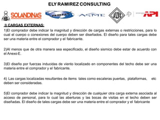 I) CARGAS EXTERNAS:
1)El comprador debe indicar la magnitud y dirección de cargas externas o restricciones, para lo
cual el cuerpo o conexiones del cuerpo deben ser diseñados. El diseño para tales cargas debe
ser una materia entre el comprador y el fabricante.
2)Al menos que de otra manera sea especificado, el diseño sismico debe estar de acuerdo con
el Anexo E.
3)El diseño por fuerzas inducidas de viento localizado en componentes del techo debe ser una
materia entre el comprador y el fabricante.
4) Las cargas localizadas resultantes de items tales como escaleras puertas, plataformas, etc
deben ser consideradas.
5)El comprador debe indicar la magnitud y dirección de cualquier otra carga externa asociada al
acceso de personal, para lo cual las aberturas y las bocas de visitas en el techo deben ser
diseñadas. El diseño de tales cargas debe ser una materia entre el comprador y el fabricante
 