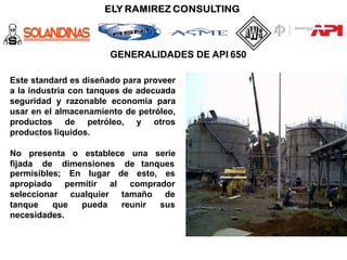 GENERALIDADES DE API 650
Este standard es diseñado para proveer
a la industria con tanques de adecuada
seguridad y razonable economía para
usar en el almacenamiento de petróleo,
productos de petróleo, y otros
productos líquidos.
No presenta o establece una serie
fijada de dimensiones de tanques
En lugar de esto, es
permisibles;
apropiado
seleccionar
permitir al comprador
cualquier
pueda
tamaño de
reunir sus
tanque que
necesidades.
 