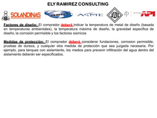 Factores de diseño: El comprador deberá indicar la temperatura de metal de diseño (basada
en temperaturas ambientales), la temperatura máxima de diseño, la gravedad especifica de
diseño, la corrosión permisible y los factores sismicos
Medidas de protección: El comprador deberá considerar fundaciones, corrosion permisible,
pruebas de dureza, y cualquier otra medida de protección que sea juzgada necesaria. Por
ejemplo, para tanques con aislamiento, los medios para prevenir infiltración del agua dentro del
aislamiento deberán ser especificados.
 