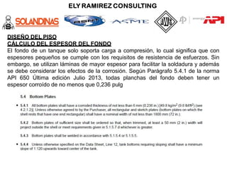 DISEÑO DEL PISO
CÁLCULO DEL ESPESOR DEL FONDO
El fondo de un tanque solo soporta carga a compresión, lo cual significa que con
espesores pequeños se cumple con los requisitos de resistencia de esfuerzos. Sin
embargo, se utilizan láminas de mayor espesor para facilitar la soldadura y además
se debe considerar los efectos de la corrosión. Según Parágrafo 5.4.1 de la norma
API 650 Última edición Julio 2013, todas planchas del fondo deben tener un
espesor corroído de no menos que 0,236 pulg
 