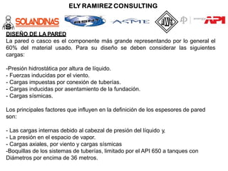 DISEÑO DE LA PARED
La pared o casco es el componente más grande representando por lo general el
60% del material usado. Para su diseño se deben considerar las siguientes
cargas:
-Presión hidrostática por altura de líquido.
- Fuerzas inducidas por el viento.
- Cargas impuestas por conexión de tuberías.
- Cargas inducidas por asentamiento de la fundación.
- Cargas sísmicas.
Los principales factores que influyen en la definición de los espesores de pared
son:
- Las cargas internas debido al cabezal de presión del líquido y,
- La presión en el espacio de vapor.
- Cargas axiales, por viento y cargas sísmicas
-Boquillas de los sistemas de tuberías, limitado por el API 650 a tanques con
Diámetros por encima de 36 metros.
 