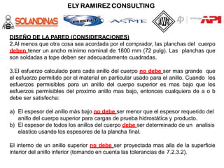 DISEÑO DE LA PARED (CONSIDERACIONES)
2.Al menos que otra cosa sea acordada por el comprador, las planchas del cuerpo
deben tener un ancho mínimo nominal de 1800 mm (72 pulg). Las planchas que
son soldadas a tope deben ser adecuadamente cuadradas.
3.El esfuerzo calculado para cada anillo del cuerpo no debe ser mas grande que
el esfuerzo permitido por el material en particular usado para el anillo. Cuando los
esfuerzos permisibles para un anillo del cuerpo superior es mas bajo que los
esfuerzos permisibles del proximo anillo mas bajo, entonces cualquiera de a o b
debe ser satisfecha:
a) El espesor del anillo más bajo no debe ser menor que el espesor requerido del
anillo del cuerpo superior para cargas de prueba hidrostática y producto.
b) El espesor de todos los anillos del cuerpo debe ser determinado de un analisis
elastico usando los espesores de la plancha final.
El interno de un anillo superior no debe ser proyectada mas alla de la superficie
interior del anillo inferior (tomando en cuenta las tolerancias de 7.2.3.2).
 