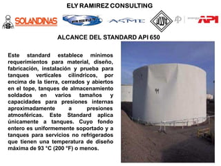 ALCANCE DEL STANDARD API 650
establece
Este standard
requerimientos para material,
mínimos
diseño,
fabricación, instalación y prueba para
tanques verticales cilíndricos, por
encima de la tierra, cerrados y abiertos
en el tope, tanques de almacenamiento
soldados en varios tamaños y
capacidades para presiones internas
aproximadamente a presiones
atmosféricas. Este Standard
únicamente a tanques. Cuyo
aplica
fondo
entero es uniformemente soportado y a
tanques para servicios no refrigerados
que tienen una temperatura de diseño
máxima de 93 °C (200 °F) o menos.
 