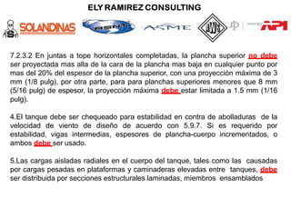7.2.3.2 En juntas a tope horizontales completadas, la plancha superior no debe
ser proyectada mas alla de la cara de la plancha mas baja en cualquier punto por
mas del 20% del espesor de la plancha superior, con una proyección máxima de 3
mm (1/8 pulg), por otra parte, para para planchas superiores menores que 8 mm
(5/16 pulg) de espesor, la proyección máxima debe estar limitada a 1.5 mm (1/16
pulg).
4.El tanque debe ser chequeado para estabilidad en contra de abolladuras de la
velocidad de viento de diseño de acuerdo con 5.9.7. Si es requerido por
estabilidad, vigas intermedias, espesores de plancha-cuerpo incrementados, o
ambos debe ser usado.
5.Las cargas aisladas radiales en el cuerpo del tanque, tales como las causadas
por cargas pesadas en plataformas y caminaderas elevadas entre tanques, debe
ser distribuida por secciones estructurales laminadas, miembros ensamblados
 