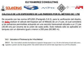 CÁLCULO DE LOS ESPESORES DE LAS PAREDES POR EL MÉTODO DE 1 PIE
De acuerdo con las norma API-650 (Parágrafo 5.6.3), para la verificación del diseño,
se debe realizar el cálculo del Espesor por el Método de un (1) pie, el cual considera
a los esfuerzos permisibles actuando en una sección transversal ubicada a un (1) pie
(30,48 cm) por encima de la unión de cada anillo. Este método sólo es aplicable en
tanques con un diámetro igual o menor a 200 pies (60,960 m).
 