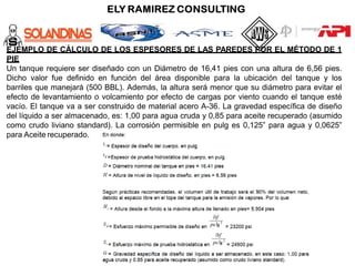 EJEMPLO DE CÁLCULO DE LOS ESPESORES DE LAS PAREDES POR EL MÉTODO DE 1
PIE
Un tanque requiere ser diseñado con un Diámetro de 16,41 pies con una altura de 6,56 pies.
Dicho valor fue definido en función del área disponible para la ubicación del tanque y los
barriles que manejará (500 BBL). Además, la altura será menor que su diámetro para evitar el
efecto de levantamiento o volcamiento por efecto de cargas por viento cuando el tanque esté
vacío. El tanque va a ser construido de material acero A-36. La gravedad específica de diseño
del líquido a ser almacenado, es: 1,00 para agua cruda y 0,85 para aceite recuperado (asumido
como crudo liviano standard). La corrosión permisible en pulg es 0,125” para agua y 0,0625”
para Aceite recuperado.
 
