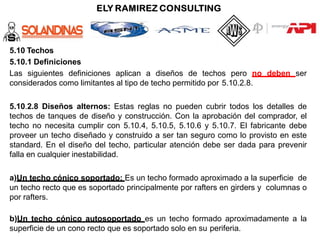 5.10 Techos
5.10.1 Definiciones
Las siguientes definiciones aplican a diseños de techos pero no deben ser
considerados como limitantes al tipo de techo permitido por 5.10.2.8.
5.10.2.8 Diseños alternos: Estas reglas no pueden cubrir todos los detalles de
techos de tanques de diseño y construcción. Con la aprobación del comprador, el
techo no necesita cumplir con 5.10.4, 5.10.5, 5.10.6 y 5.10.7. El fabricante debe
proveer un techo diseñado y construido a ser tan seguro como lo provisto en este
standard. En el diseño del techo, particular atención debe ser dada para prevenir
falla en cualquier inestabilidad.
a)Un techo cónico soportado: Es un techo formado aproximado a la superficie de
un techo recto que es soportado principalmente por rafters en girders y columnas o
por rafters.
b)Un techo cónico autosoportado es un techo formado aproximadamente a la
superficie de un cono recto que es soportado solo en su periferia.
 