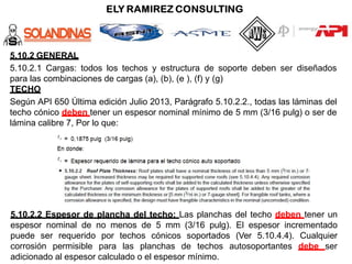 5.10.2 GENERAL
5.10.2.1 Cargas: todos los techos y estructura de soporte deben ser diseñados
para las combinaciones de cargas (a), (b), (e ), (f) y (g)
TECHO
Según API 650 Última edición Julio 2013, Parágrafo 5.10.2.2., todas las láminas del
techo cónico deben tener un espesor nominal mínimo de 5 mm (3/16 pulg) o ser de
lámina calibre 7, Por lo que:
5.10.2.2 Espesor de plancha del techo: Las planchas del techo deben tener un
espesor nominal de no menos de 5 mm (3/16 pulg). El espesor incrementado
puede ser requerido por techos cónicos soportados (Ver 5.10.4.4). Cualquier
corrosión permisible para las planchas de techos autosoportantes debe ser
adicionado al espesor calculado o el espesor mínimo.
 