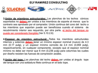 3.Unión de miembros estructurales: Las planchas de los techos cónicos
soportados no deben ser unidos a los miembros de soporte al menos que lo
contrario sea aprobado por el comprador. Unión continua del cono del techo a
los miembros que soportan puede ser beneficiosa cuando el sistema de
recubrimiento interior sea requerido, por otra parte, el techo del tanque no
puede ser considerado frangible (Ver 5.10.2.6)
4.Espesor de miembro estructural: Todos los miembros estructurales
internos y externos deben tener un mínimo espesor nominal (nuevo) de 4.3
mm (0.17 pulg), y un espesor mínimo corroído de 2,4 mm (0,094 pulg),
respectivamente, en cualquier componente, excepto que el espesor nominal
mínimo no debe ser menor que 6 mm (0,236 pulg) para columnas las cuales
por diseño resisten las fuerzas de compresión axiales.
5.Unión del tope: Las planchas del techo deben ser unidas al ángulo tope
del tanque con una soldadura filete continua en el lado tope.
 