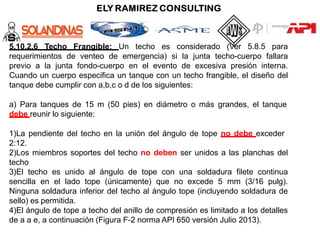 5.10.2.6 Techo Frangible: Un techo es considerado (Ver 5.8.5 para
requerimientos de venteo de emergencia) si la junta techo-cuerpo fallara
previo a la junta fondo-cuerpo en el evento de excesiva presión interna.
Cuando un cuerpo especifica un tanque con un techo frangible, el diseño del
tanque debe cumplir con a,b,c o d de los siguientes:
a) Para tanques de 15 m (50 pies) en diámetro o más grandes, el tanque
debe reunir lo siguiente:
1)La pendiente del techo en la unión del ángulo de tope no debe exceder
2:12.
2)Los miembros soportes del techo no deben ser unidos a las planchas del
techo
3)El techo es unido al ángulo de tope con una soldadura filete continua
sencilla en el lado tope (únicamente) que no excede 5 mm (3/16 pulg).
Ninguna soldadura inferior del techo al ángulo tope (incluyendo soldadura de
sello) es permitida.
4)El ángulo de tope a techo del anillo de compresión es limitado a los detalles
de a a e, a continuación (Figura F-2 norma API 650 versión Julio 2013).
 